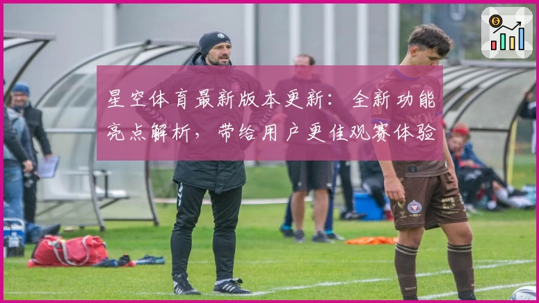 星空体育最新版本更新：全新功能亮点解析，带给用户更佳观赛体验