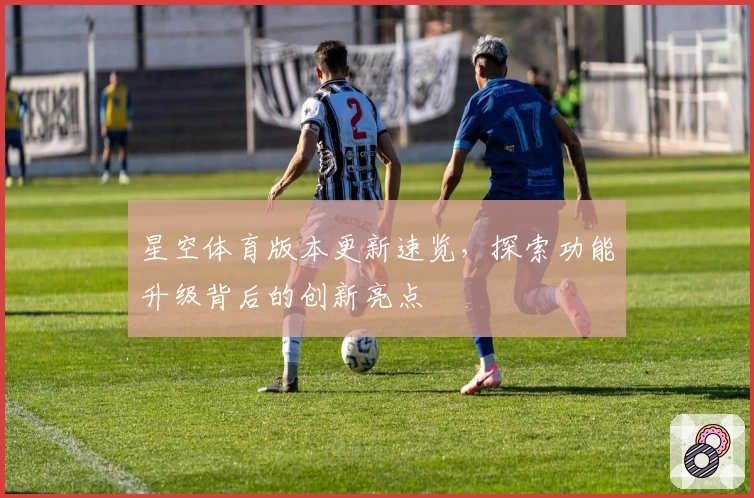 星空体育版本更新速览,探索功能升级背后的创新亮点