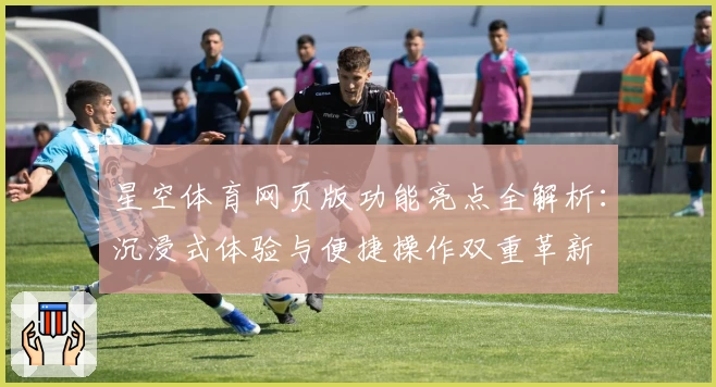 星空体育网页版功能亮点全解析：沉浸式体验与便捷操作双重革新