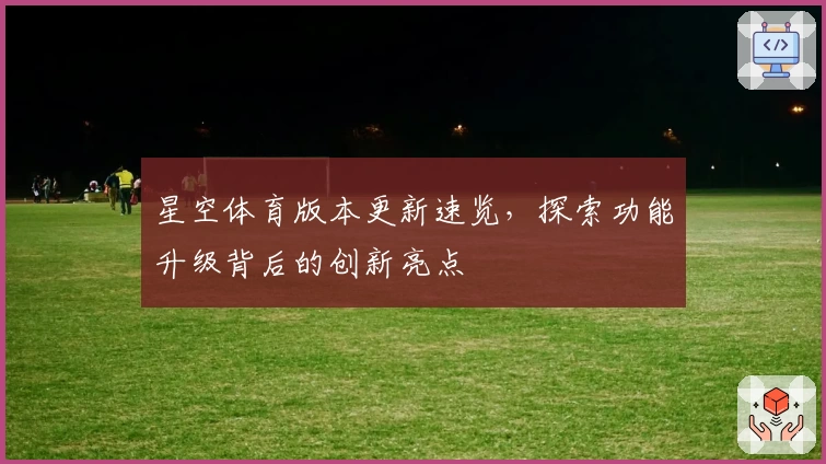 星空体育版本更新速览，探索功能升级背后的创新亮点