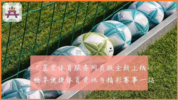 「星空体育服务网页版全新上线，畅享便捷体育资讯与精彩赛事一站式体验」