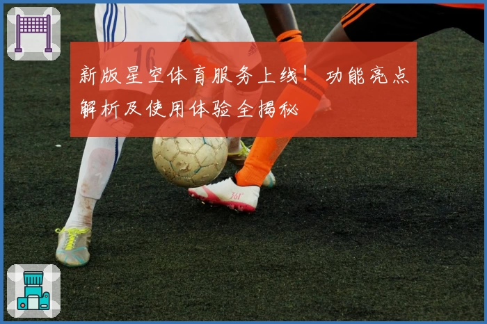 新版星空体育服务上线！功能亮点解析及使用体验全揭秘
