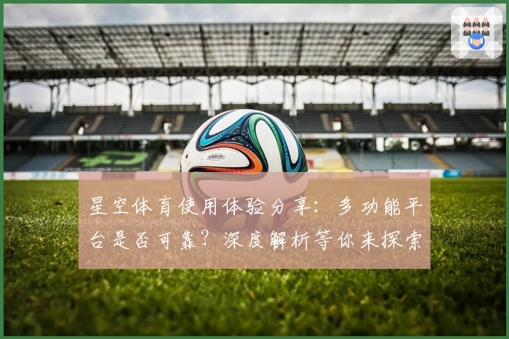 星空体育使用体验分享：多功能平台是否可靠？深度解析等你来探索