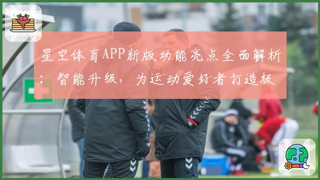 星空体育APP新版功能亮点全面解析：智能升级，为运动爱好者打造极致体验
