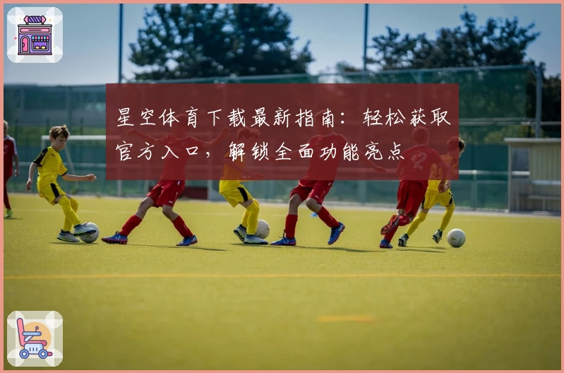 星空体育下载最新指南：轻松获取官方入口，解锁全面功能亮点