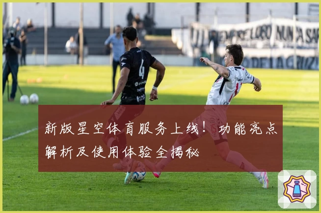 新版星空体育服务上线！功能亮点解析及使用体验全揭秘