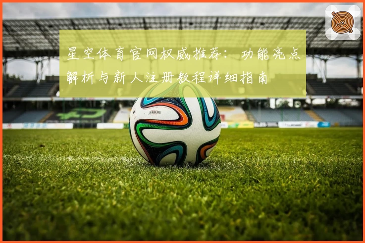星空体育官网权威推荐：功能亮点解析与新人注册教程详细指南