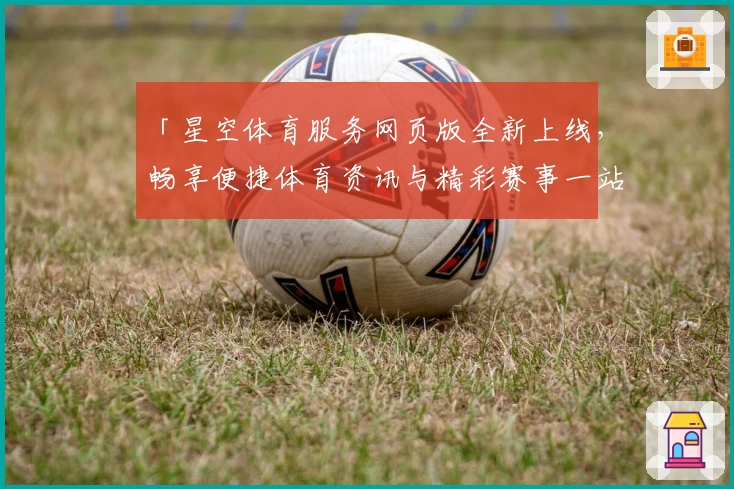 「星空体育服务网页版全新上线，畅享便捷体育资讯与精彩赛事一站式体验」