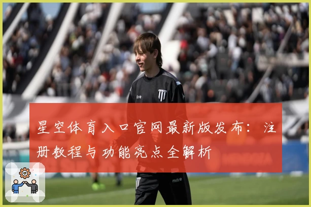 星空体育入口官网最新版发布：注册教程与功能亮点全解析