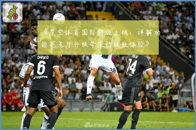 《星空体育国际新版上线，详解功能亮点与升级带来的极致体验》