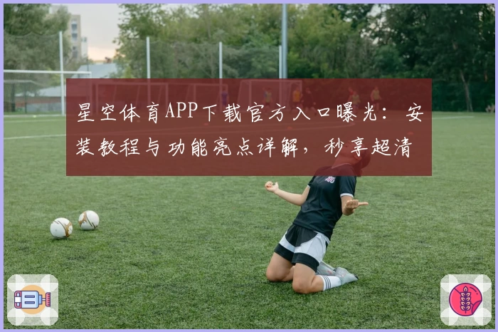 星空体育APP下载官方入口曝光：安装教程与功能亮点详解，秒享超清赛事精彩