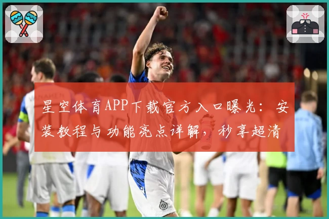 星空体育APP下载官方入口曝光：安装教程与功能亮点详解，秒享超清赛事精彩