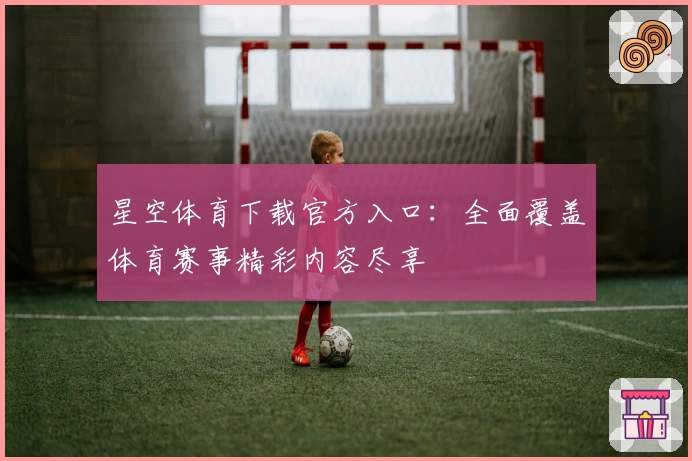 星空体育下载官方入口：全面覆盖体育赛事精彩内容尽享