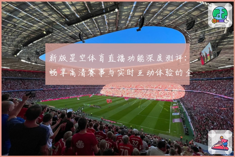 新版星空体育直播功能深度测评：畅享高清赛事与实时互动体验的全新方式