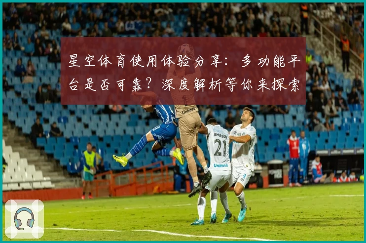 星空体育使用体验分享：多功能平台是否可靠？深度解析等你来探索