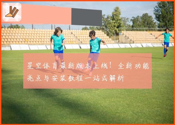 星空体育最新版本上线！全新功能亮点与安装教程一站式解析