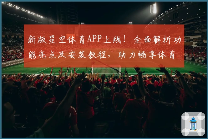 新版星空体育APP上线！全面解析功能亮点及安装教程，助力畅享体育赛事精彩瞬间