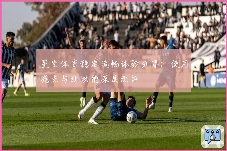 星空体育稳定流畅体验分享：使用亮点与新功能深度测评
