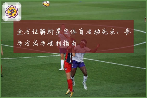 全方位解析星空体育活动亮点，参与方式与福利指南
