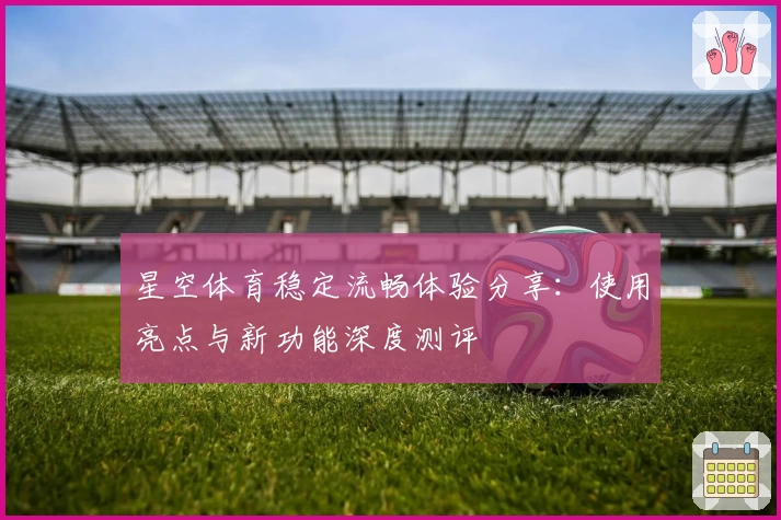 星空体育稳定流畅体验分享:使用亮点与新功能深度测评