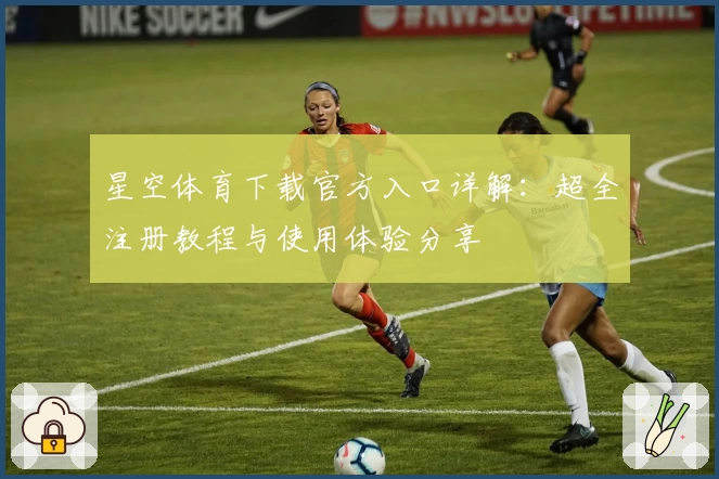星空体育下载官方入口详解：超全注册教程与使用体验分享