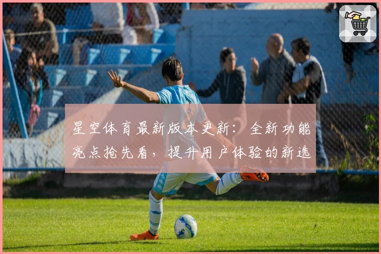 星空体育最新版本更新:全新功能亮点抢先看,提升用户体验的新选择