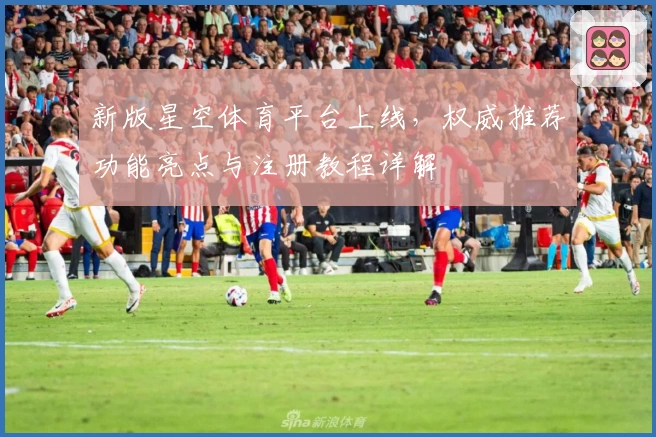 新版星空体育平台上线，权威推荐功能亮点与注册教程详解