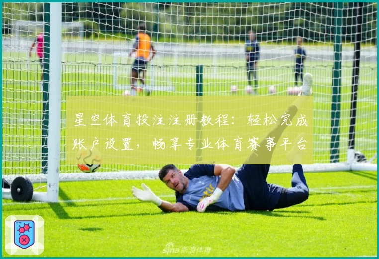 星空体育投注注册教程：轻松完成账户设置，畅享专业体育赛事平台体验