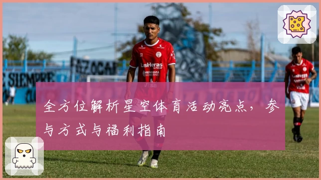 全方位解析星空体育活动亮点，参与方式与福利指南
