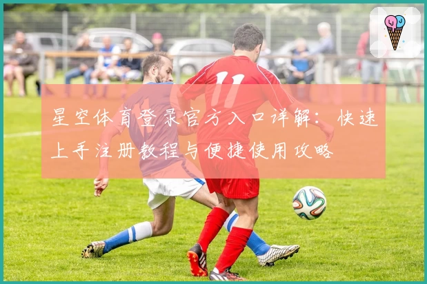 星空体育登录官方入口详解：快速上手注册教程与便捷使用攻略