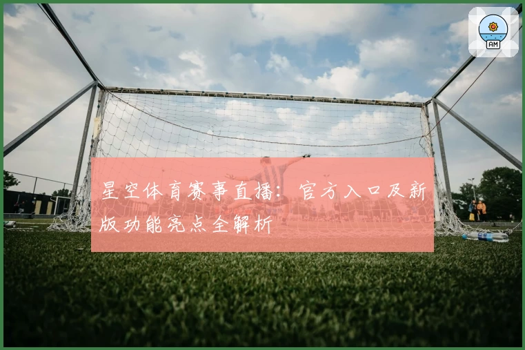 星空体育赛事直播：官方入口及新版功能亮点全解析