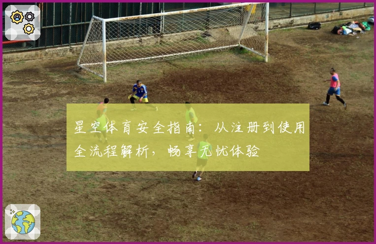 星空体育安全指南：从注册到使用全流程解析，畅享无忧体验