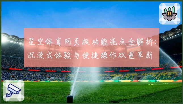 星空体育网页版功能亮点全解析：沉浸式体验与便捷操作双重革新