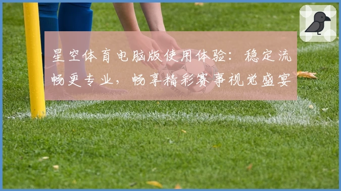 星空体育电脑版使用体验：稳定流畅更专业，畅享精彩赛事视觉盛宴