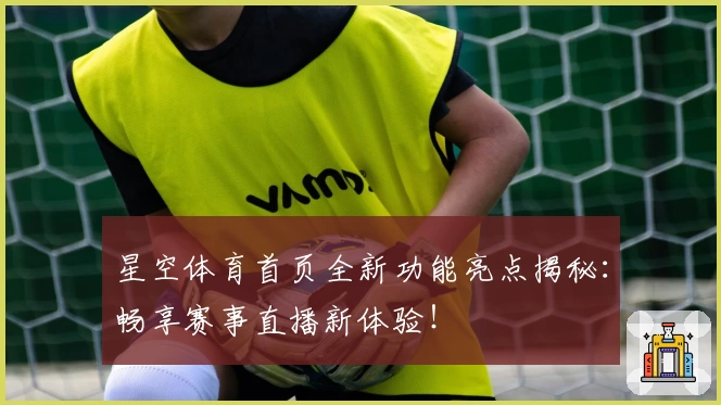星空体育首页全新功能亮点揭秘：畅享赛事直播新体验！