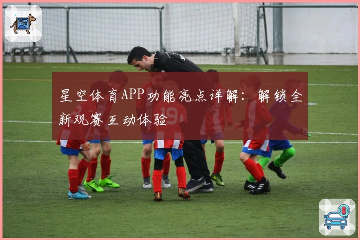 星空体育APP功能亮点详解:解锁全新观赛互动体验