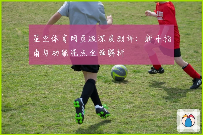 星空体育网页版深度测评：新手指南与功能亮点全面解析