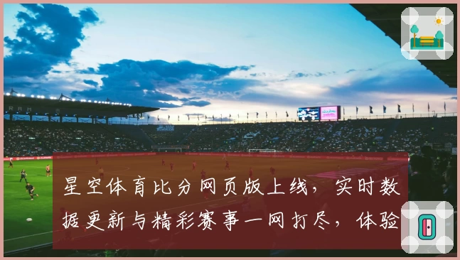 星空体育比分网页版上线，实时数据更新与精彩赛事一网打尽，体验专业体育服务新高度