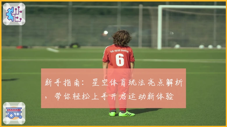 新手指南：星空体育玩法亮点解析，带你轻松上手开启运动新体验